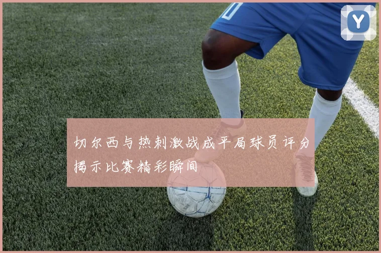 切尔西与热刺激战成平局球员评分揭示比赛精彩瞬间