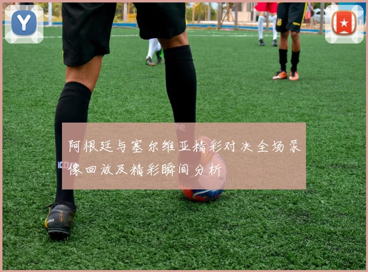 阿根廷与塞尔维亚精彩对决全场录像回放及精彩瞬间分析