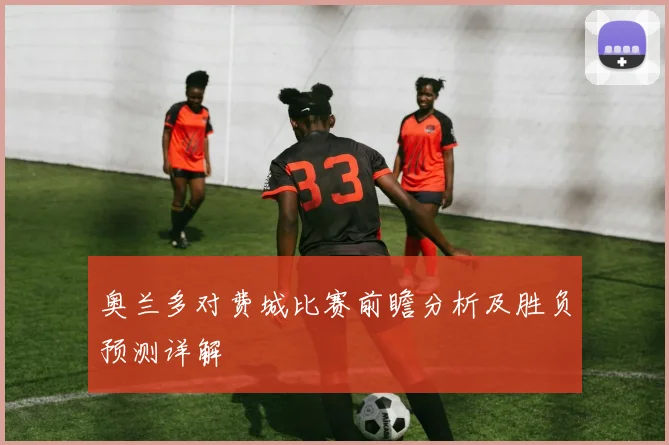 奥兰多对费城比赛前瞻分析及胜负预测详解