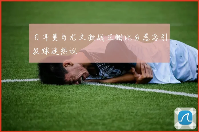 日耳曼与尤文激战正酣比分悬念引发球迷热议