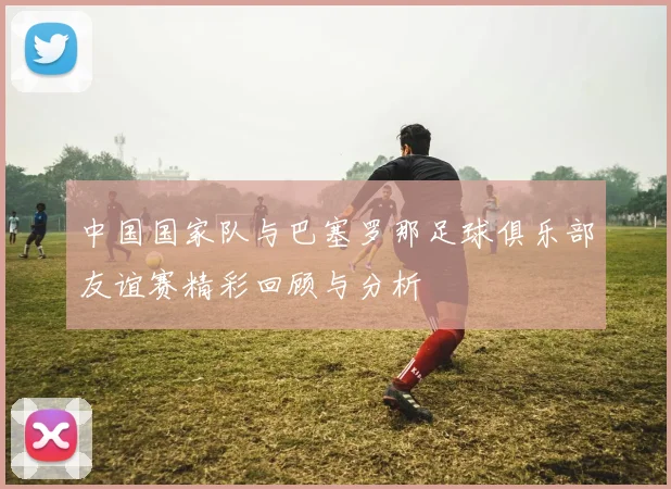中国国家队与巴塞罗那足球俱乐部友谊赛精彩回顾与分析