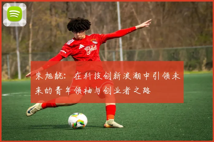 朱旭航：在科技创新浪潮中引领未来的青年领袖与创业者之路