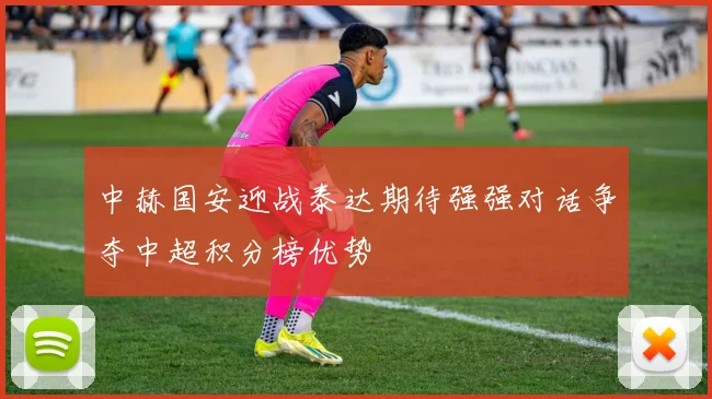 中赫国安迎战泰达期待强强对话争夺中超积分榜优势