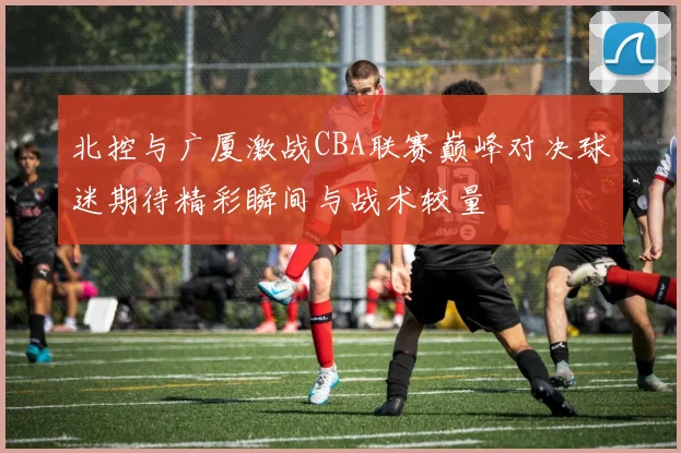 北控与广厦激战CBA联赛巅峰对决球迷期待精彩瞬间与战术较量