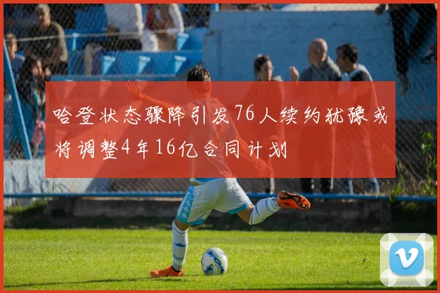 哈登状态骤降引发76人续约犹豫或将调整4年16亿合同计划
