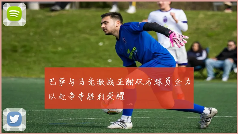 巴萨与马竞激战正酣双方球员全力以赴争夺胜利荣耀
