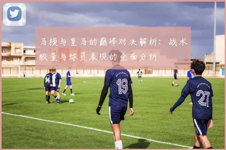 马模与皇马的巅峰对决解析：战术较量与球员表现的全面分析