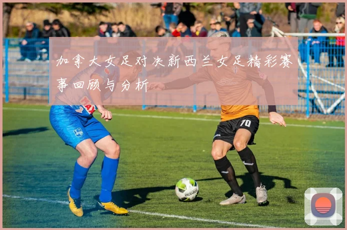 加拿大女足对决新西兰女足精彩赛事回顾与分析
