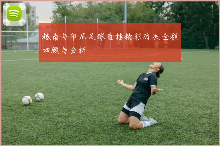 越南与印尼足球直播精彩对决全程回顾与分析
