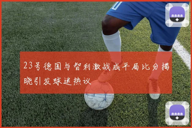 23号德国与智利激战成平局比分揭晓引发球迷热议