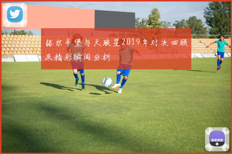 赫尔辛堡与天狼星2019年对决回顾及精彩瞬间分析