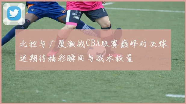 北控与广厦激战CBA联赛巅峰对决球迷期待精彩瞬间与战术较量