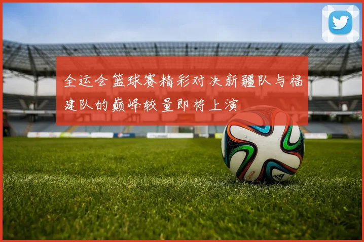 全运会篮球赛精彩对决新疆队与福建队的巅峰较量即将上演